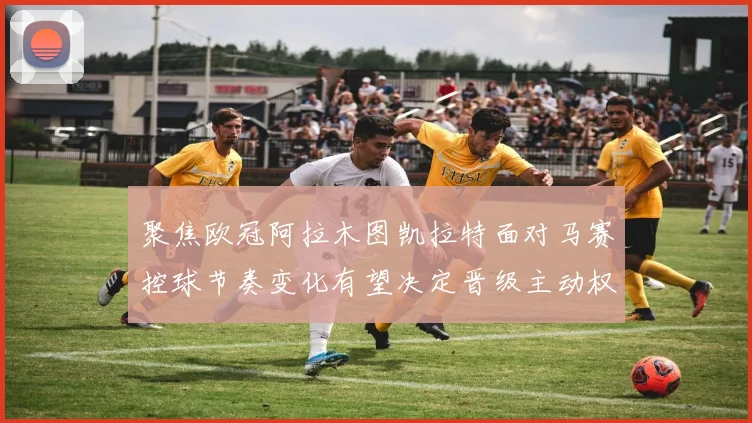 聚焦欧冠阿拉木图凯拉特面对马赛控球节奏变化有望决定晋级主动权
