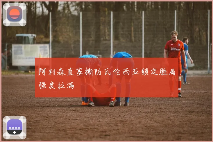 阿利森直塞撕防瓦伦西亚锁定胜局强度拉满