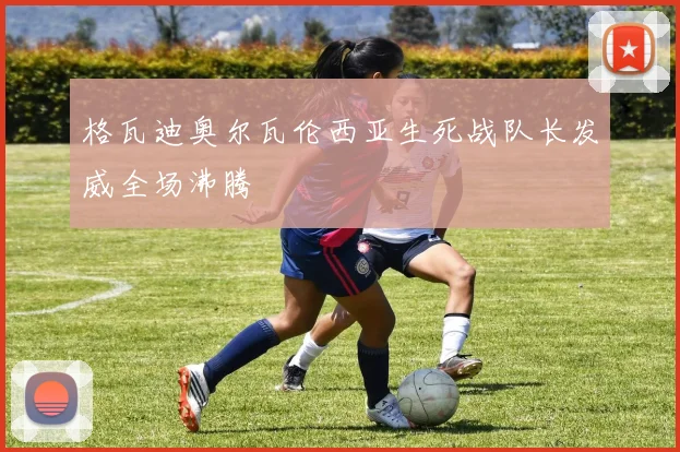 格瓦迪奥尔瓦伦西亚生死战队长发威全场沸腾