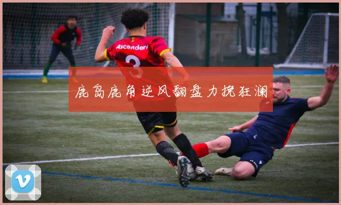 开云Kaiyun官网在线登录入口 - 鹿岛鹿角逆风翻盘力挽狂澜