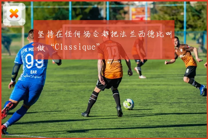 开云Kaiyun官网在线登录入口 - 坚持在任何场合都把法兰西德比叫做“Classique”
