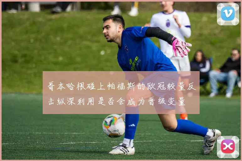 哥本哈根碰上帕福斯的欧冠较量反击纵深利用是否会成为晋级变量