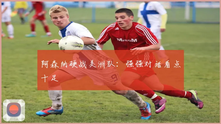 开云Kaiyun官网在线登录入口 - 阿森纳硬战美洲队：强强对话看点十足
