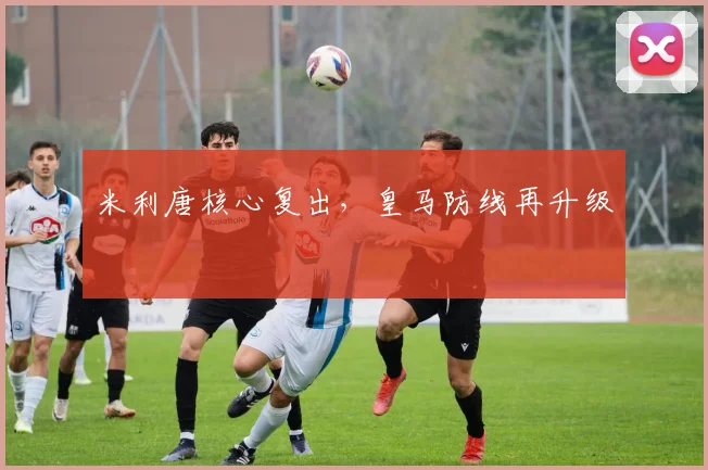 开云Kaiyun官网在线登录入口 - 米利唐核心复出，皇马防线再升级
