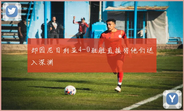 开云Kaiyun官网在线登录入口 - 却因尼日利亚4-0狂胜直接将他们送入深渊