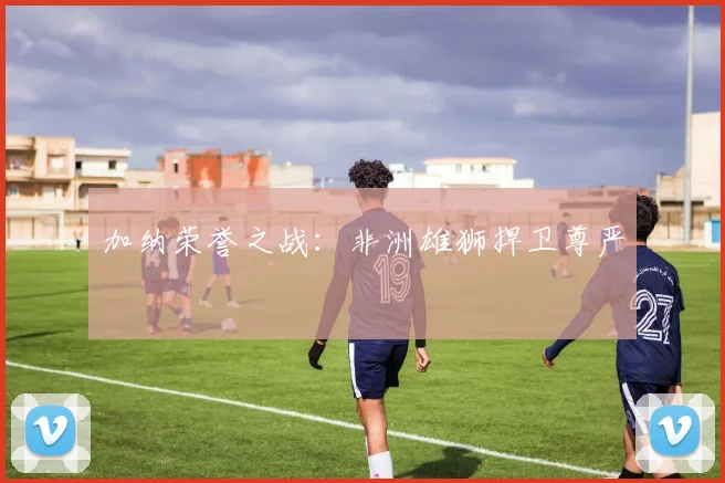 开云Kaiyun官网在线登录入口 - 加纳荣誉之战：非洲雄狮捍卫尊严