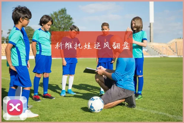 开云Kaiyun官网在线登录入口 - 科维托娃逆风翻盘