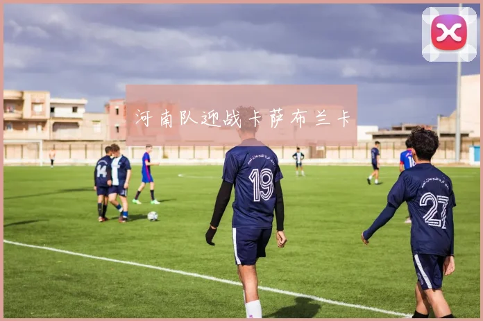 开云Kaiyun官网在线登录入口 - 河南队迎战卡萨布兰卡