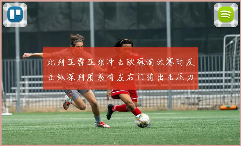 比利亚雷亚尔冲击欧冠淘汰赛时反击纵深利用或将左右门将出击压力