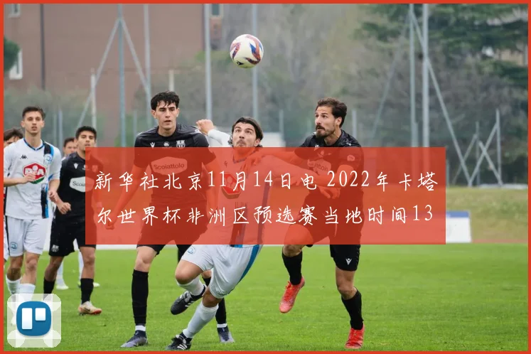 开云Kaiyun官网在线登录入口 - 新华社北京11月14日电 2022年卡塔尔世界杯非洲区预选赛当地时间13日结束第五轮争夺