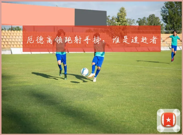 开云Kaiyun官网在线登录入口 - 厄德高领跑射手榜，谁是追赶者