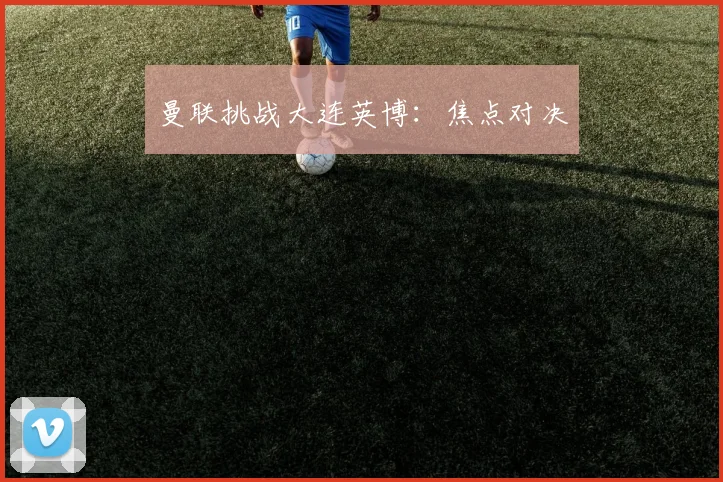 开云Kaiyun官网在线登录入口 - 曼联挑战大连英博：焦点对决