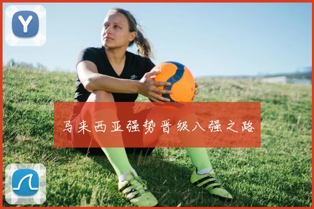 开云Kaiyun官网在线登录入口 - 马来西亚强势晋级八强之路