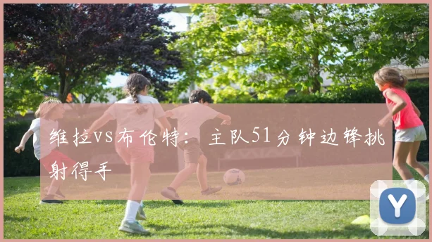 维拉vs布伦特：主队51分钟边锋挑射得手