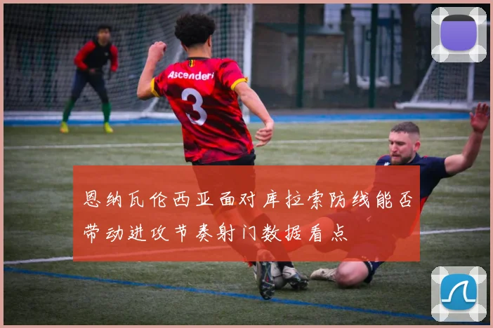 恩纳瓦伦西亚面对库拉索防线能否带动进攻节奏射门数据看点