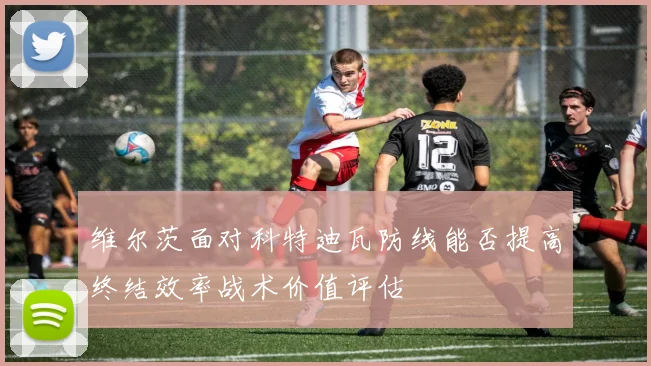 维尔茨面对科特迪瓦防线能否提高终结效率战术价值评估