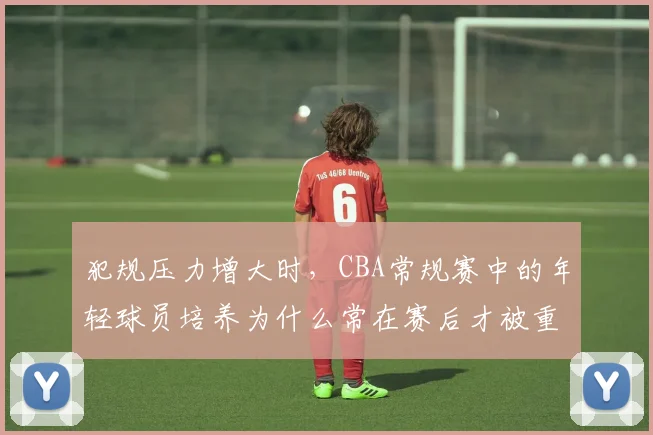 犯规压力增大时，CBA常规赛中的年轻球员培养为什么常在赛后才被重新认识