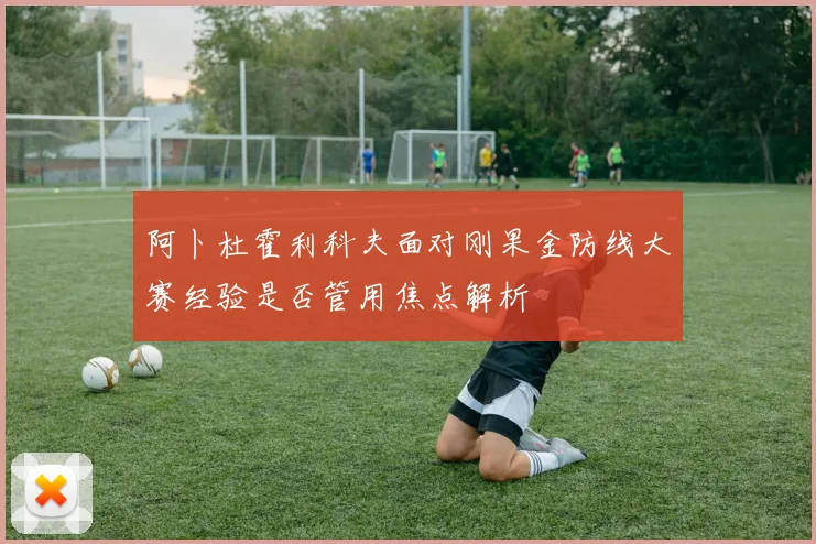 阿卜杜霍利科夫面对刚果金防线大赛经验是否管用焦点解析