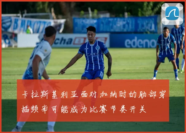 卡拉斯基利亚面对加纳时的肋部穿插频率可能成为比赛节奏开关