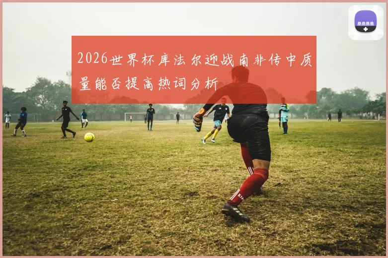 2026世界杯库法尔迎战南非传中质量能否提高热词分析