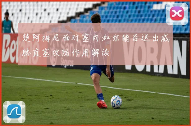 楚阿梅尼面对塞内加尔能否送出威胁直塞攻防作用解读