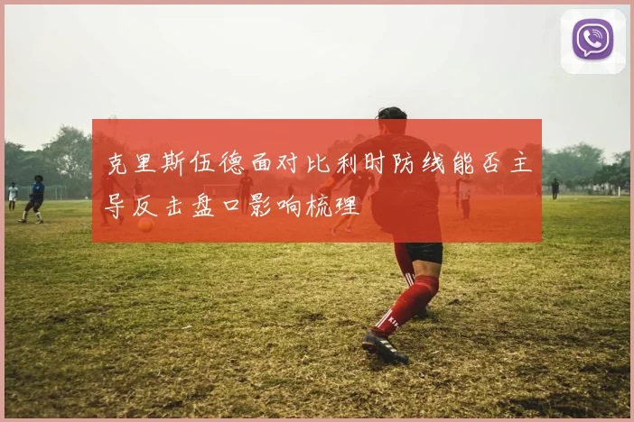 克里斯伍德面对比利时防线能否主导反击盘口影响梳理