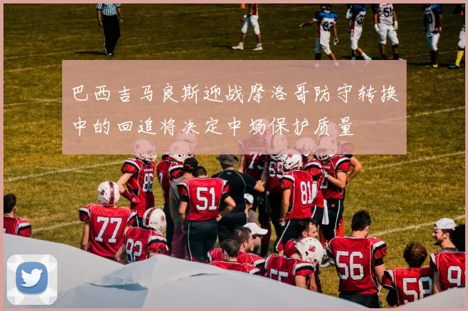巴西吉马良斯迎战摩洛哥防守转换中的回追将决定中场保护质量