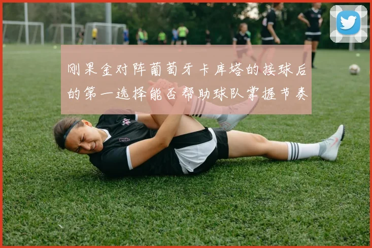 刚果金对阵葡萄牙卡库塔的接球后的第一选择能否帮助球队掌握节奏