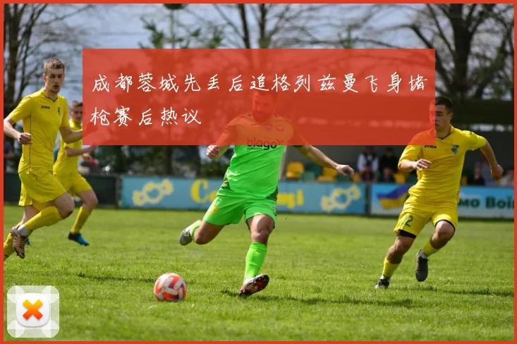 成都蓉城先丢后追格列兹曼飞身堵枪赛后热议