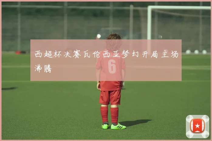 西超杯决赛瓦伦西亚梦幻开局主场沸腾