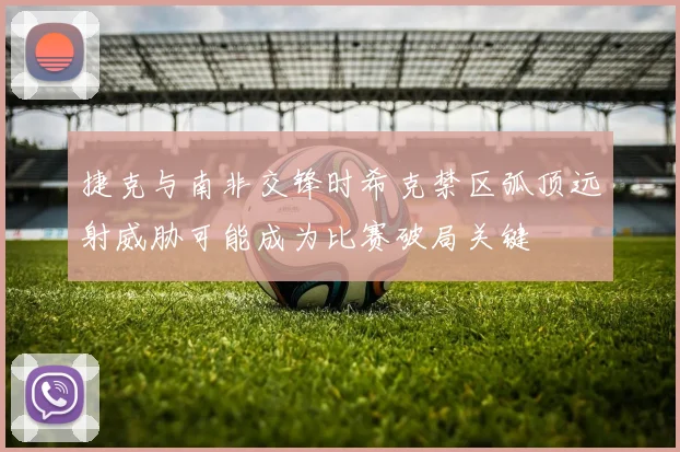 捷克与南非交锋时希克禁区弧顶远射威胁可能成为比赛破局关键