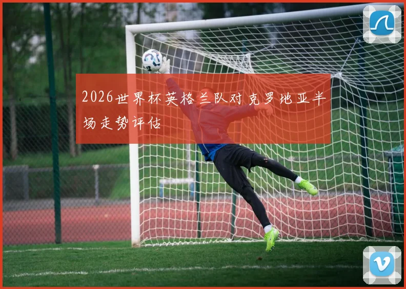 2026世界杯英格兰队对克罗地亚半场走势评估