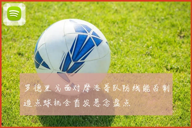 罗德里戈面对摩洛哥队防线能否制造点球机会首发悬念盘点