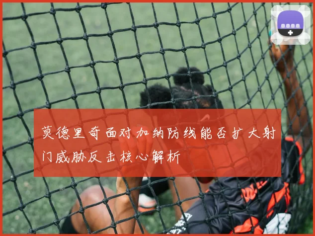 莫德里奇面对加纳防线能否扩大射门威胁反击核心解析