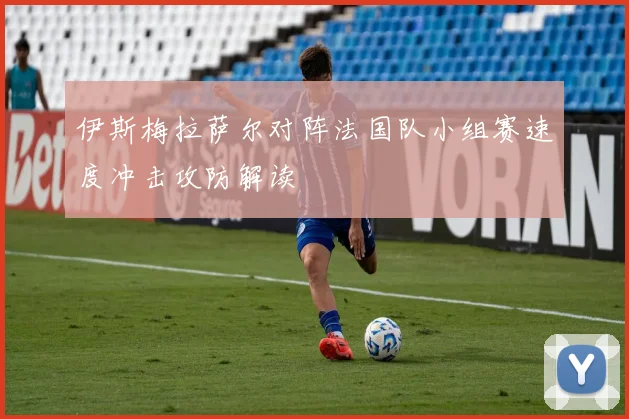 伊斯梅拉萨尔对阵法国队小组赛速度冲击攻防解读