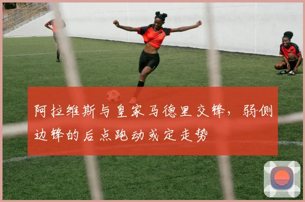 阿拉维斯与皇家马德里交锋,弱侧边锋的后点跑动或定走势