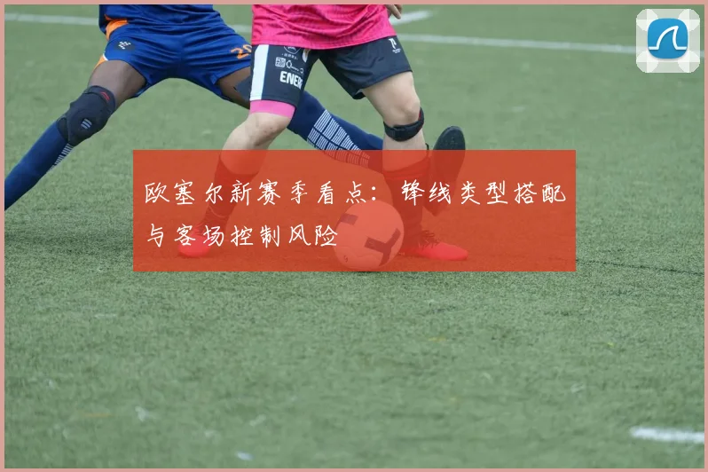 欧塞尔新赛季看点:锋线类型搭配与客场控制风险