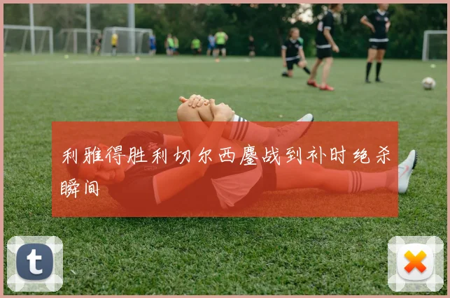 利雅得胜利切尔西鏖战到补时绝杀瞬间