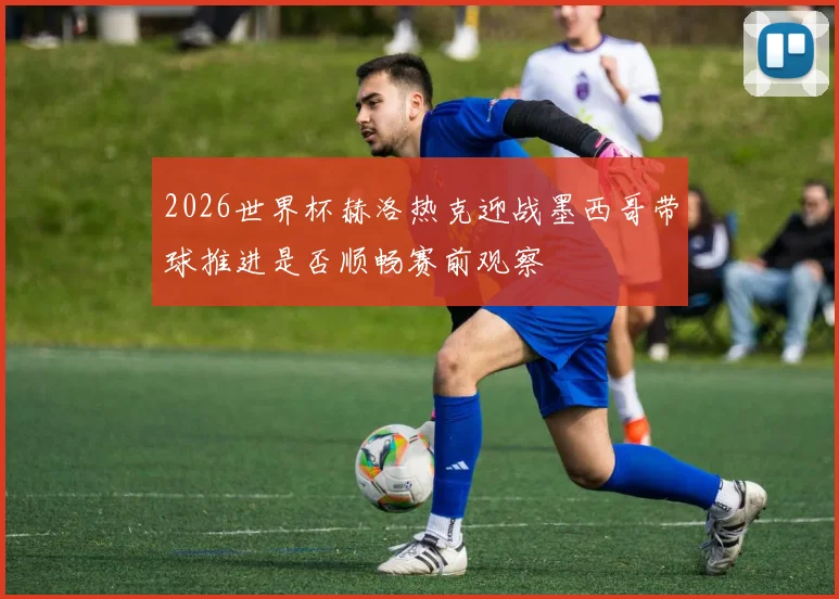 2026世界杯赫洛热克迎战墨西哥带球推进是否顺畅赛前观察
