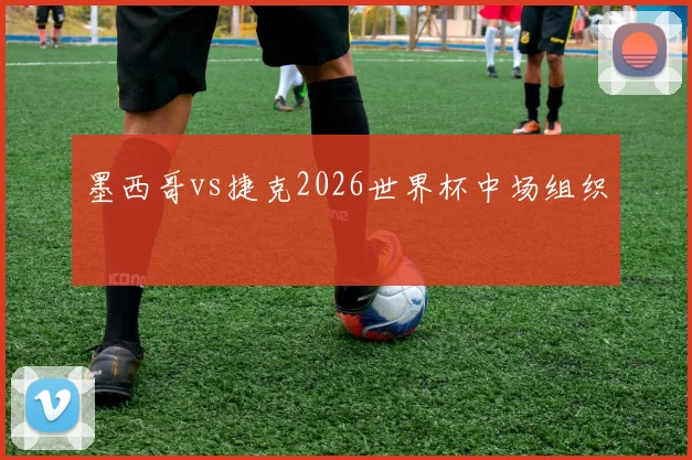墨西哥vs捷克2026世界杯中场组织