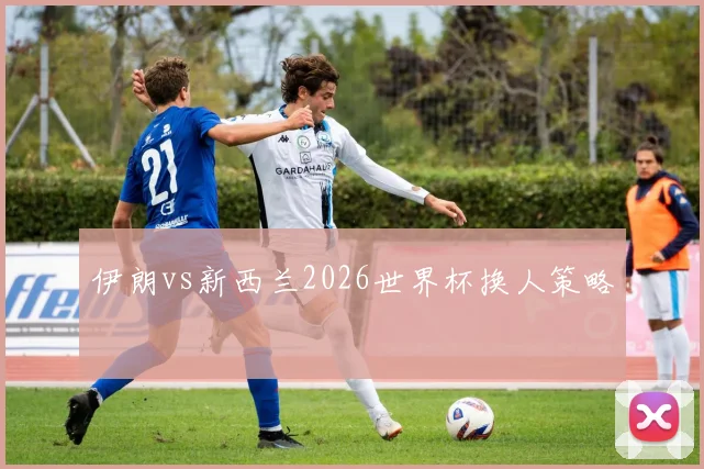 伊朗vs新西兰2026世界杯换人策略