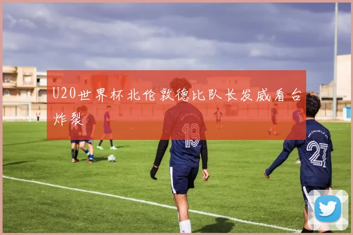 U20世界杯北伦敦德比队长发威看台炸裂