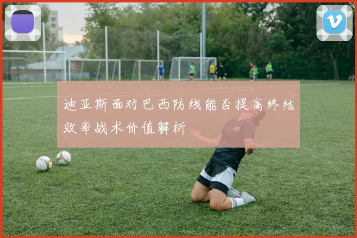 迪亚斯面对巴西防线能否提高终结效率战术价值解析