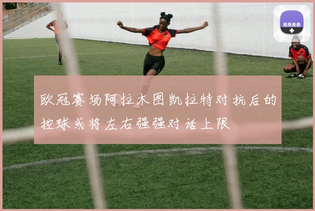 欧冠赛场阿拉木图凯拉特对抗后的控球或将左右强强对话上限