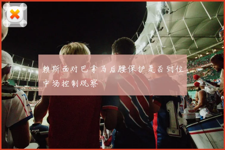 赖斯面对巴拿马后腰保护是否到位中场控制观察