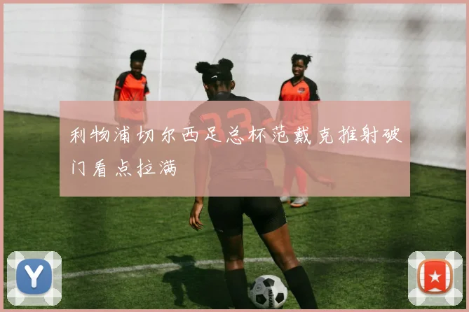利物浦切尔西足总杯范戴克推射破门看点拉满