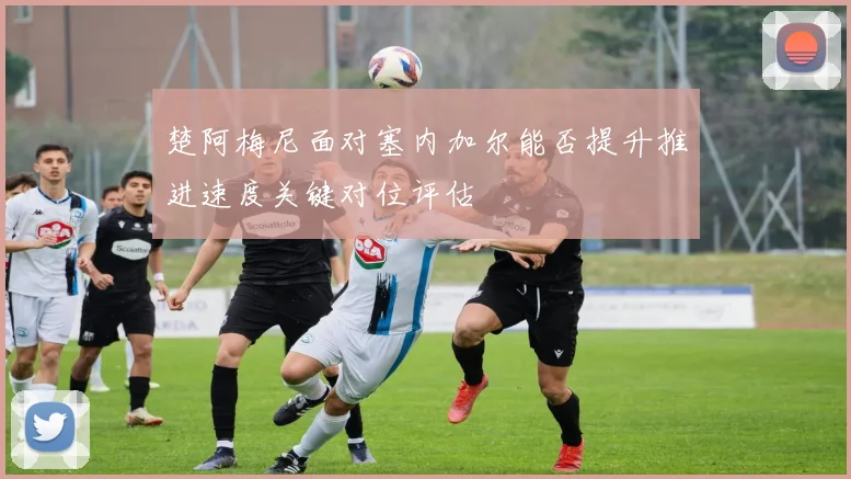 楚阿梅尼面对塞内加尔能否提升推进速度关键对位评估