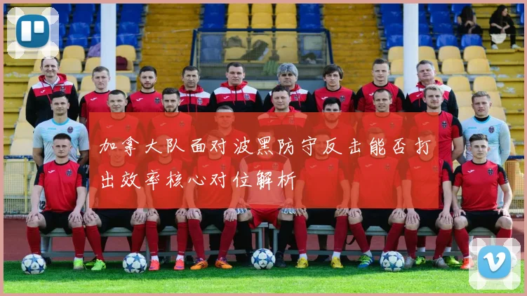 加拿大队面对波黑防守反击能否打出效率核心对位解析