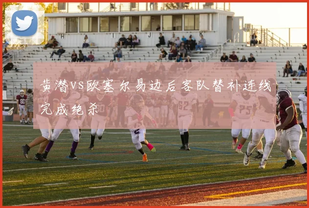 黄潜vs欧塞尔易边后客队替补连线完成绝杀