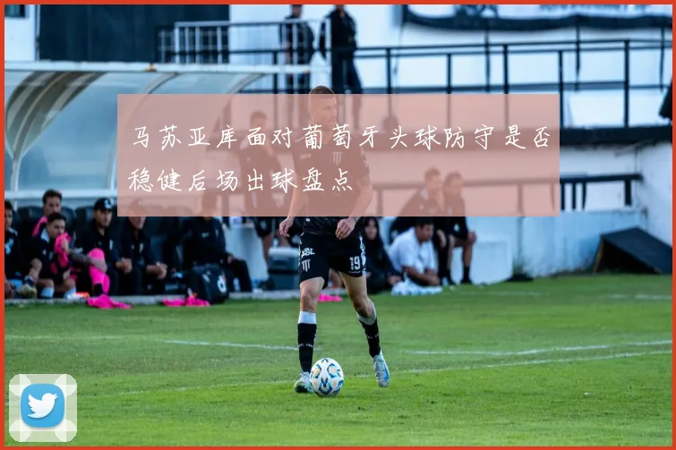 马苏亚库面对葡萄牙头球防守是否稳健后场出球盘点